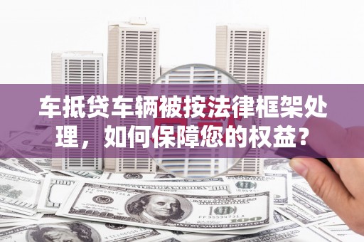 历下车抵贷车辆被按法律框架处理，如何保障您的权益？