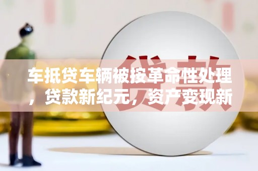 芦淞车抵贷车辆被按革命性处理，贷款新纪元，资产变现新方式