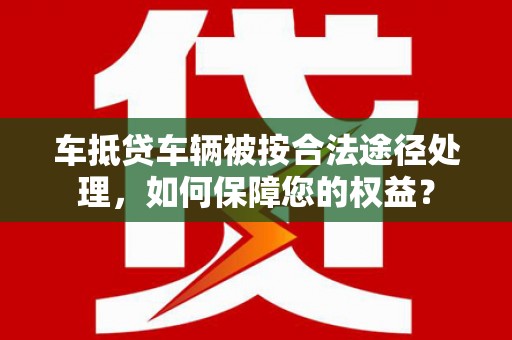 安远车抵贷车辆被按合法途径处理，如何保障您的权益？