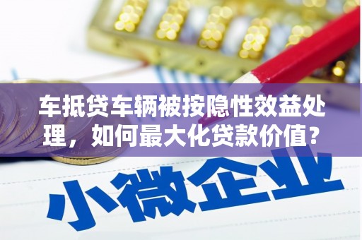 厦门车抵贷车辆被按隐性效益处理，如何最大化贷款价值？