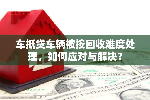 海陵车抵贷车辆被按回收难度处理，如何应对与解决？