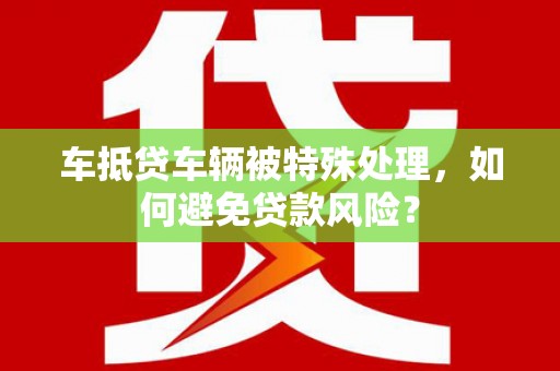天全车抵贷车辆被特殊处理，如何避免贷款风险？