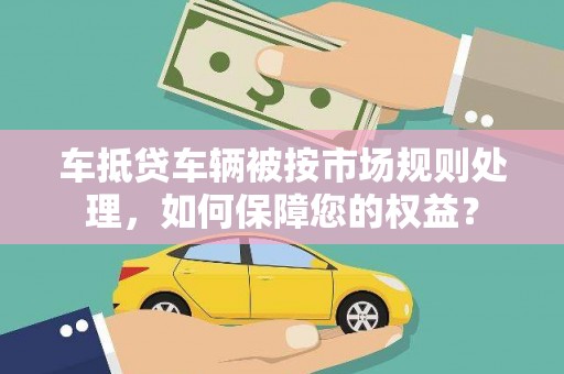 黄大仙车抵贷车辆被按市场规则处理，如何保障您的权益？