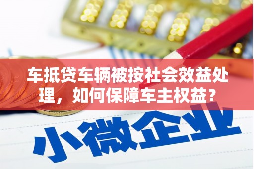 屏山车抵贷车辆被按社会效益处理，如何保障车主权益？