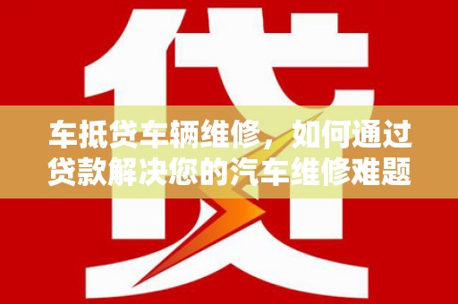 兴庆车抵贷车辆维修，如何通过贷款解决您的汽车维修难题？