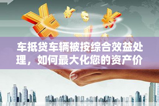 聂荣车抵贷车辆被按综合效益处理，如何最大化您的资产价值？