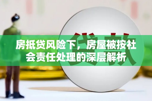 扶风房抵贷风险下，房屋被按社会责任处理的深层解析