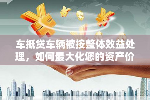 隆安车抵贷车辆被按整体效益处理，如何最大化您的资产价值？