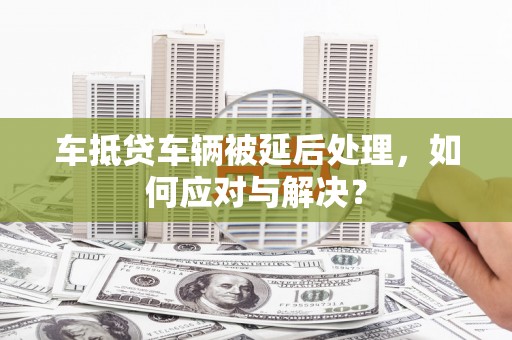 永昌车抵贷车辆被延后处理，如何应对与解决？