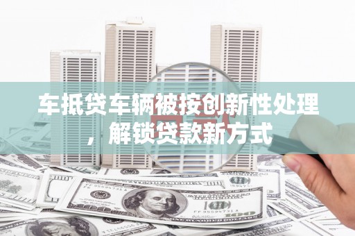 兖州车抵贷车辆被按创新性处理，解锁贷款新方式