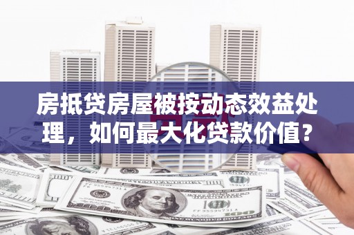 兖州房抵贷房屋被按动态效益处理，如何最大化贷款价值？