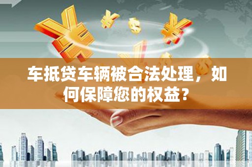 泗县车抵贷车辆被合法处理，如何保障您的权益？