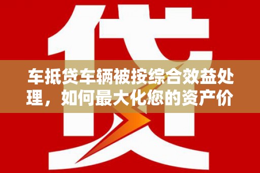 芒康车抵贷车辆被按综合效益处理，如何最大化您的资产价值？