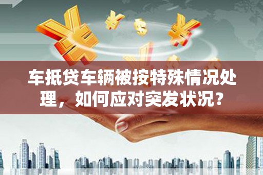 吉利车抵贷车辆被按特殊情况处理，如何应对突发状况？