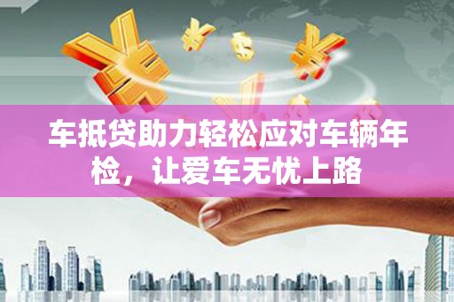 扎鲁特旗车抵贷助力轻松应对车辆年检，让爱车无忧上路