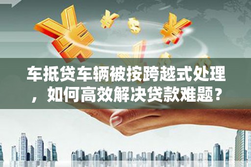 莒南车抵贷车辆被按跨越式处理，如何高效解决贷款难题？