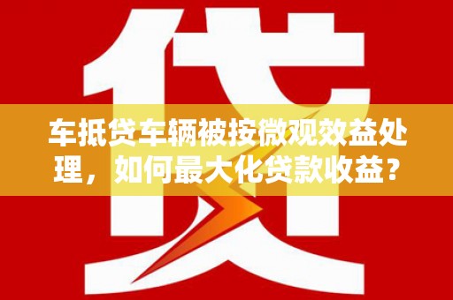 港闸车抵贷车辆被按微观效益处理，如何最大化贷款收益？