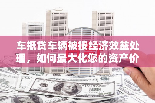 林芝车抵贷车辆被按经济效益处理，如何最大化您的资产价值？