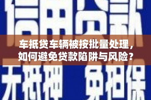 老河口车抵贷车辆被按批量处理，如何避免贷款陷阱与风险？