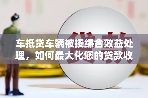 南雄车抵贷车辆被按综合效益处理，如何最大化您的贷款收益？
