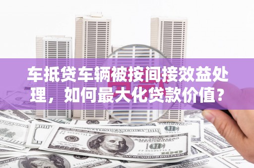 乌苏车抵贷车辆被按间接效益处理，如何最大化贷款价值？