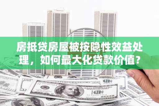 洪洞房抵贷房屋被按隐性效益处理，如何最大化贷款价值？