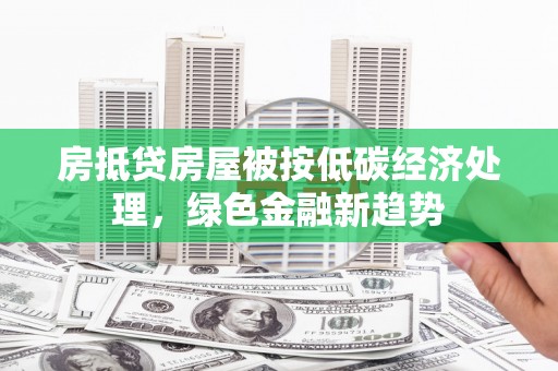株洲房抵贷房屋被按低碳经济处理，绿色金融新趋势