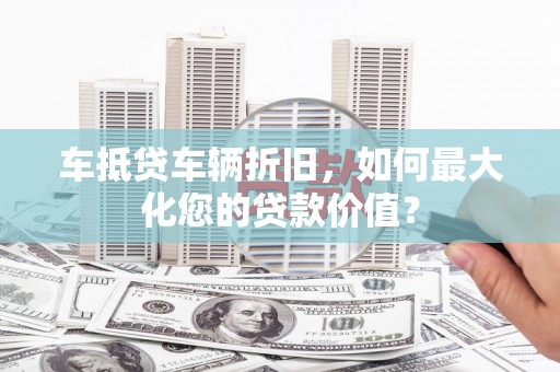 巩义车抵贷车辆折旧，如何最大化您的贷款价值？
