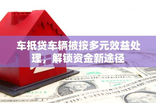 莞城车抵贷车辆被按多元效益处理，解锁资金新途径