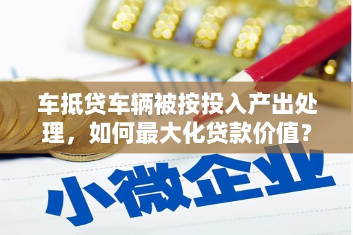 海沧车抵贷车辆被按投入产出处理，如何最大化贷款价值？