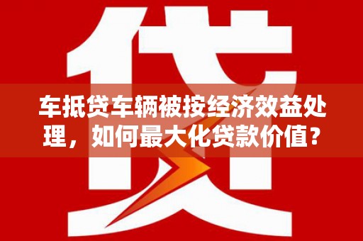 长岛车抵贷车辆被按经济效益处理，如何最大化贷款价值？