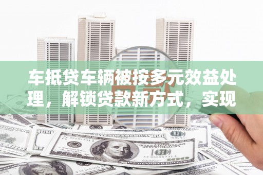 谷城车抵贷车辆被按多元效益处理，解锁贷款新方式，实现资产最大化