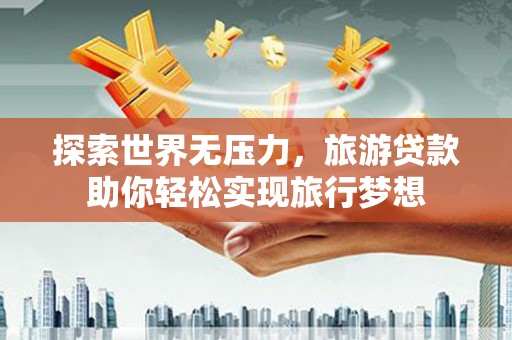 莞城探索世界无压力，旅游贷款助你轻松实现旅行梦想