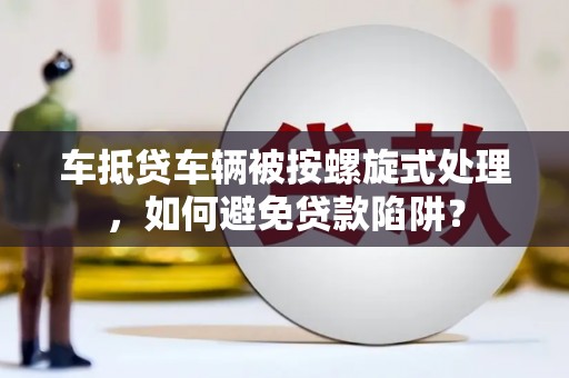 林西车抵贷车辆被按螺旋式处理，如何避免贷款陷阱？