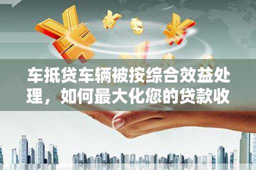 邻水车抵贷车辆被按综合效益处理，如何最大化您的贷款收益？
