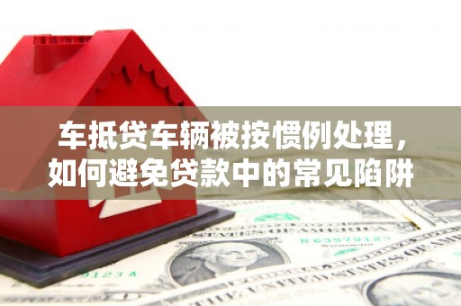 龙亭车抵贷车辆被按惯例处理，如何避免贷款中的常见陷阱？