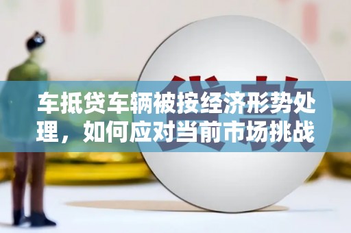 天峨车抵贷车辆被按经济形势处理，如何应对当前市场挑战？