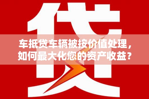 昌黎车抵贷车辆被按价值处理，如何最大化您的资产收益？