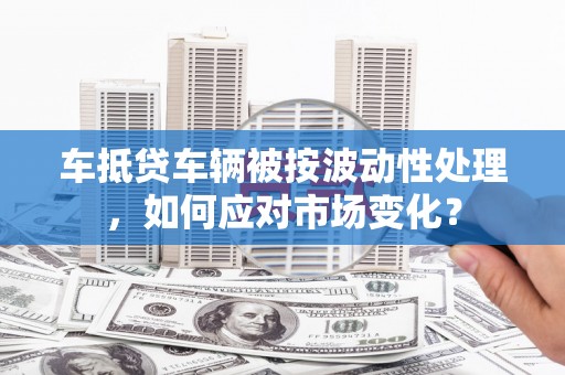 秦州车抵贷车辆被按波动性处理，如何应对市场变化？