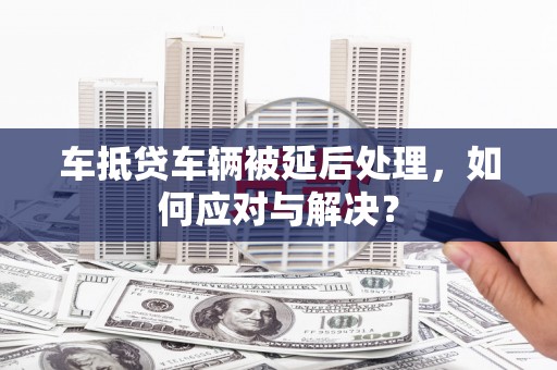 房县车抵贷车辆被延后处理，如何应对与解决？