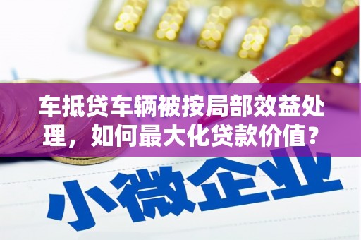 邻水车抵贷车辆被按局部效益处理，如何最大化贷款价值？