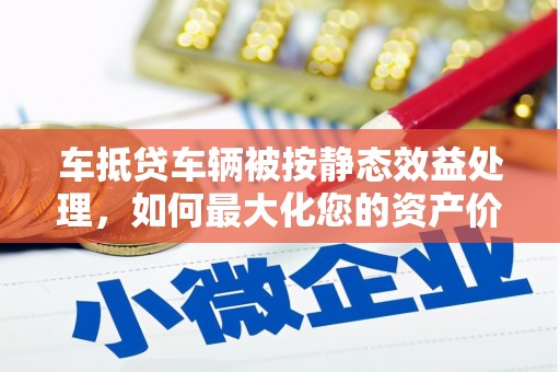 端州车抵贷车辆被按静态效益处理，如何最大化您的资产价值？
