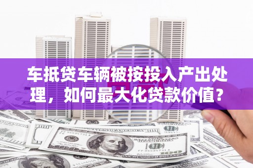 聊城车抵贷车辆被按投入产出处理，如何最大化贷款价值？