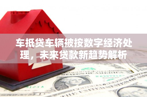 烈山车抵贷车辆被按数字经济处理，未来贷款新趋势解析