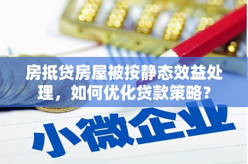 姚安房抵贷房屋被按静态效益处理，如何优化贷款策略？