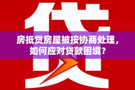 新港房抵贷房屋被按协商处理，如何应对贷款困境？