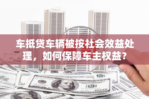 巴彦淖尔车抵贷车辆被按社会效益处理，如何保障车主权益？