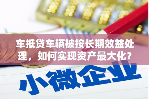 广元车抵贷车辆被按长期效益处理，如何实现资产最大化？