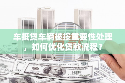 荣县车抵贷车辆被按重要性处理，如何优化贷款流程？