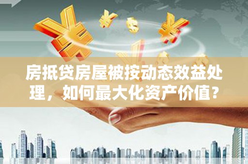 瓯海房抵贷房屋被按动态效益处理，如何最大化资产价值？